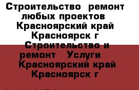 Строительство, ремонт,  любых проектов  - Красноярский край, Красноярск г. Строительство и ремонт » Услуги   . Красноярский край,Красноярск г.